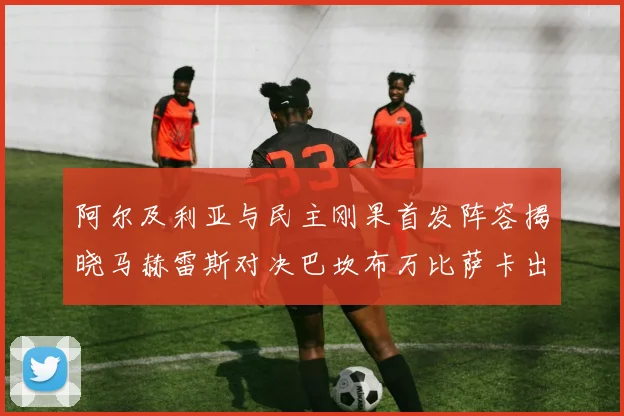 阿尔及利亚与民主刚果首发阵容揭晓马赫雷斯对决巴坎布万比萨卡出战