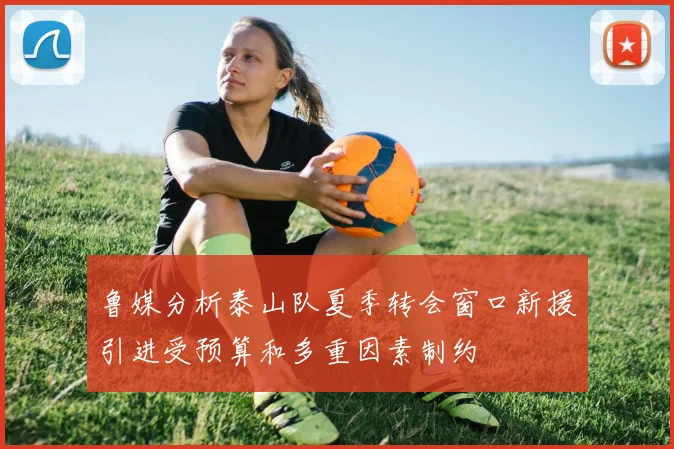 鲁媒分析泰山队夏季转会窗口新援引进受预算和多重因素制约
