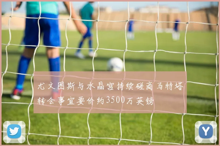 尤文图斯与水晶宫持续磋商马特塔转会事宜要价约3500万英镑