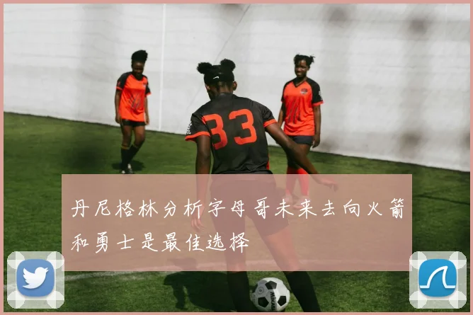 丹尼格林分析字母哥未来去向火箭和勇士是最佳选择
