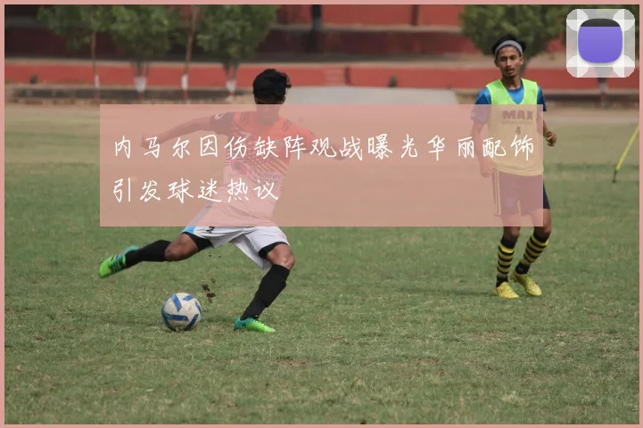 内马尔因伤缺阵观战曝光华丽配饰引发球迷热议