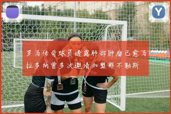 罗马传奇球员透露肺部肿瘤已愈马拉多纳曾多次邀请加盟那不勒斯