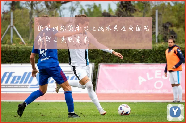 德塞利称德泽尔比战术灵活或能完美契合曼联需求