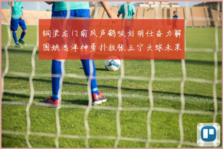铜梁龙门前风声鹤唳刘明仕奋力解围姚浩洋神勇扑救张玉宁头球未果