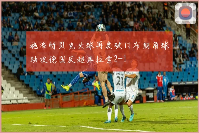 施洛特贝克头球再度破门布朗角球助攻德国反超库拉索2-1