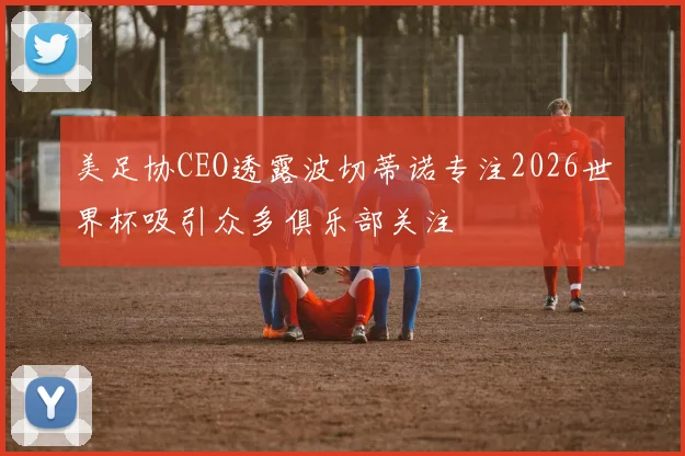 美足协CEO透露波切蒂诺专注2026世界杯吸引众多俱乐部关注