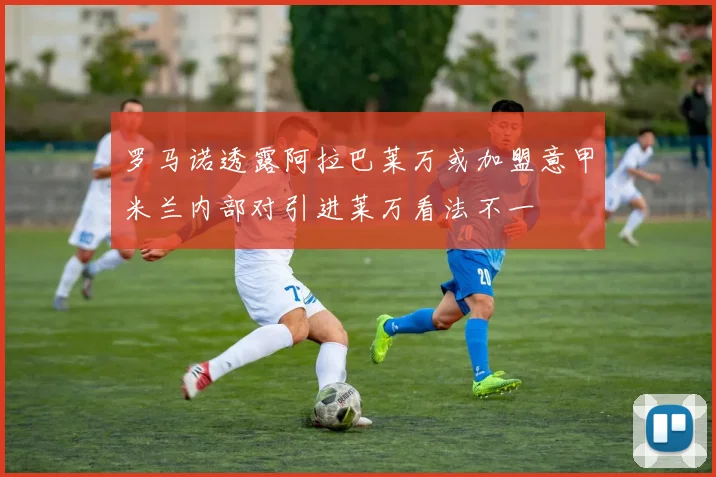 罗马诺透露阿拉巴莱万或加盟意甲米兰内部对引进莱万看法不一