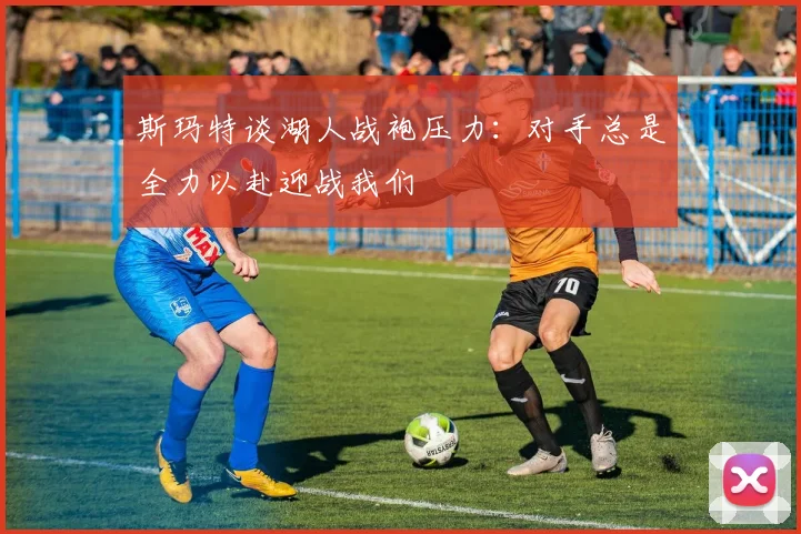 斯玛特谈湖人战袍压力：对手总是全力以赴迎战我们
