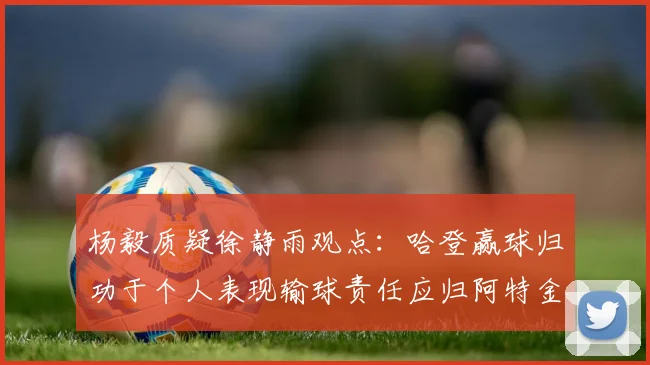 杨毅质疑徐静雨观点：哈登赢球归功于个人表现输球责任应归阿特金森教练