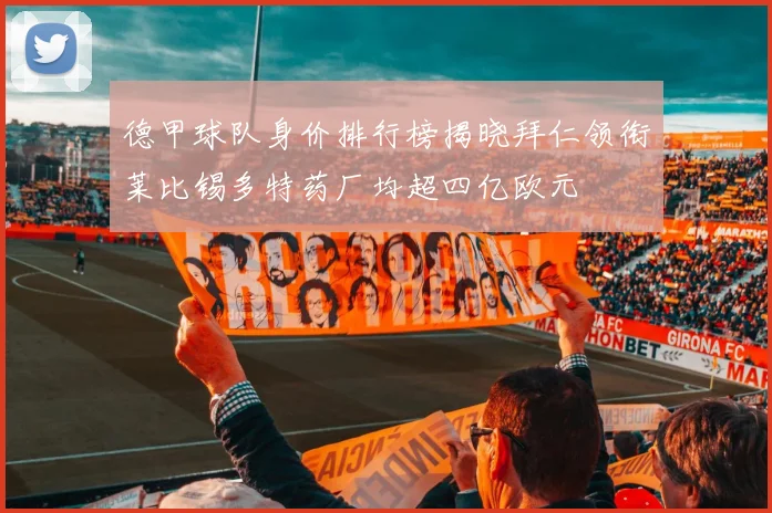 德甲球队身价排行榜揭晓拜仁领衔莱比锡多特药厂均超四亿欧元