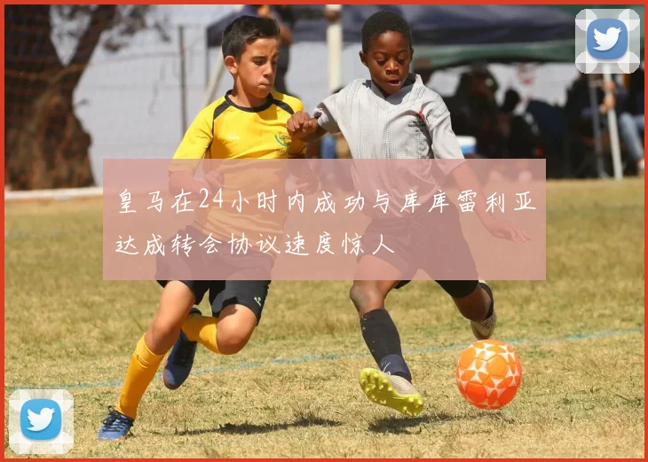 皇马在24小时内成功与库库雷利亚达成转会协议速度惊人