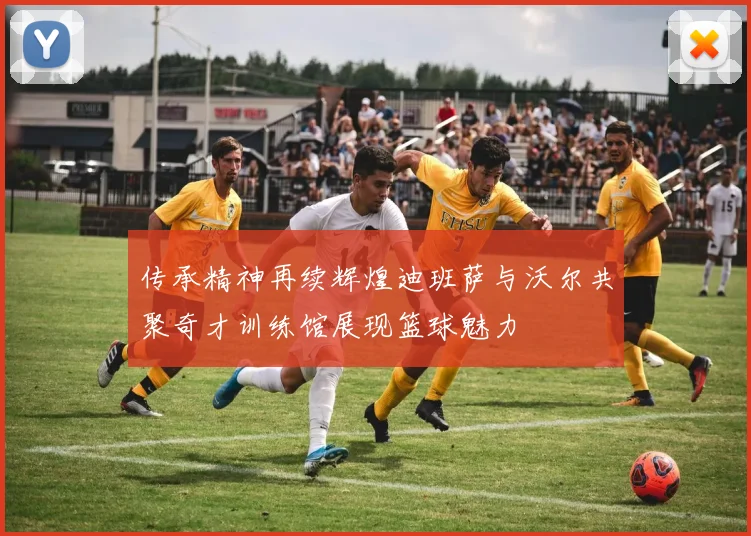 传承精神再续辉煌迪班萨与沃尔共聚奇才训练馆展现篮球魅力