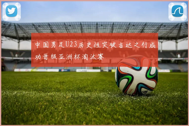 中国男足U23历史性突破吉达之行成功晋级亚洲杯淘汰赛