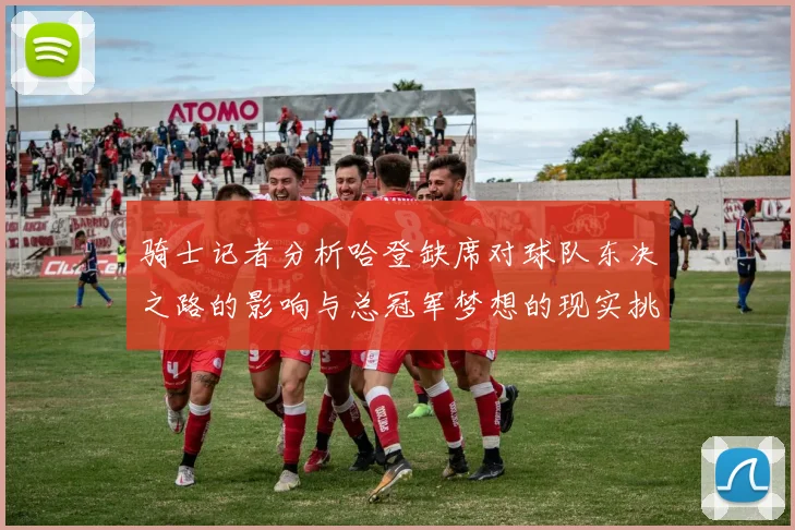 骑士记者分析哈登缺席对球队东决之路的影响与总冠军梦想的现实挑战