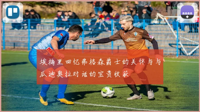 埃梅里回忆弗格森爵士的关怀与与瓜迪奥拉对话的宝贵收获